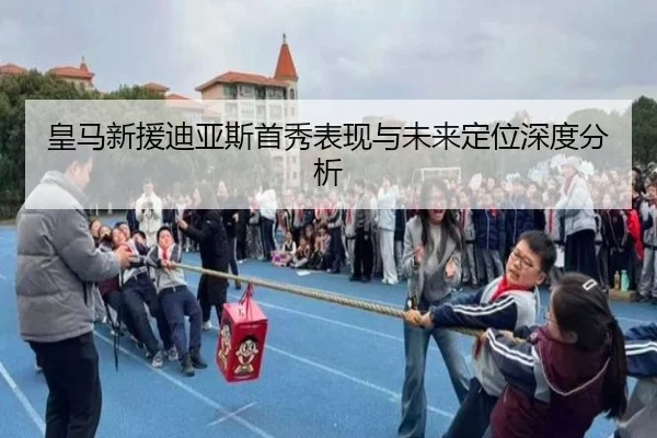 皇马新援迪亚斯首秀表现与未来定位深度分析